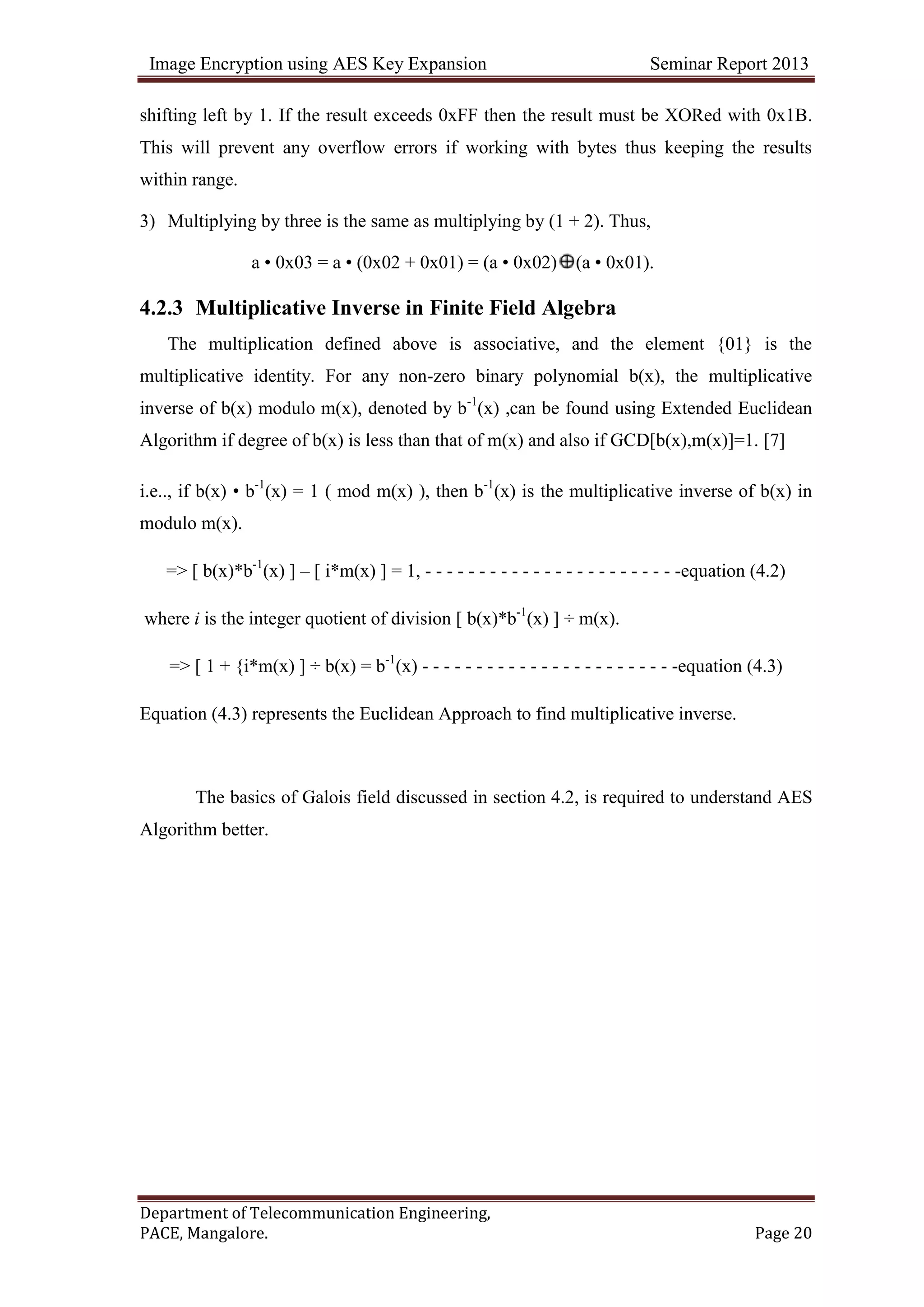 Image Encryption using AES Key Expansion Seminar Report 2013
Department of Telecommunication Engineering,
PACE, Mangalore. Page 20
shifting left by 1. If the result exceeds 0xFF then the result must be XORed with 0x1B.
This will prevent any overflow errors if working with bytes thus keeping the results
within range.
3) Multiplying by three is the same as multiplying by (1 + 2). Thus,
a • 0x03 = a • (0x02 + 0x01) = (a • 0x02) (a • 0x01).
4.2.3 Multiplicative Inverse in Finite Field Algebra
The multiplication defined above is associative, and the element {01} is the
multiplicative identity. For any non-zero binary polynomial b(x), the multiplicative
inverse of b(x) modulo m(x), denoted by b-1
(x) ,can be found using Extended Euclidean
Algorithm if degree of b(x) is less than that of m(x) and also if GCD[b(x),m(x)]=1. [7]
i.e.., if b(x) • b-1
(x) = 1 ( mod m(x) ), then b-1
(x) is the multiplicative inverse of b(x) in
modulo m(x).
=> [ b(x)*b-1
(x) ] – [ i*m(x) ] = 1, - - - - - - - - - - - - - - - - - - - - - - - -equation (4.2)
where i is the integer quotient of division [ b(x)*b-1
(x) ] ÷ m(x).
=> [ 1 + {i*m(x) ] ÷ b(x) = b-1
(x) - - - - - - - - - - - - - - - - - - - - - - - -equation (4.3)
Equation (4.3) represents the Euclidean Approach to find multiplicative inverse.
The basics of Galois field discussed in section 4.2, is required to understand AES
Algorithm better.
 