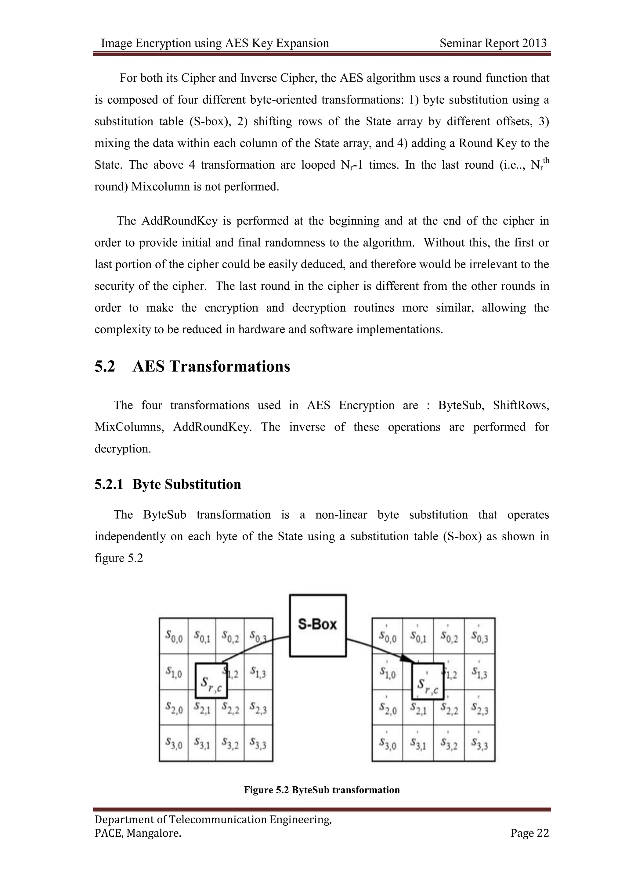 Image Encryption using AES Key Expansion Seminar Report 2013
Department of Telecommunication Engineering,
PACE, Mangalore. Page 22
For both its Cipher and Inverse Cipher, the AES algorithm uses a round function that
is composed of four different byte-oriented transformations: 1) byte substitution using a
substitution table (S-box), 2) shifting rows of the State array by different offsets, 3)
mixing the data within each column of the State array, and 4) adding a Round Key to the
State. The above 4 transformation are looped Nr-1 times. In the last round (i.e.., Nr
th
round) Mixcolumn is not performed.
The AddRoundKey is performed at the beginning and at the end of the cipher in
order to provide initial and final randomness to the algorithm. Without this, the first or
last portion of the cipher could be easily deduced, and therefore would be irrelevant to the
security of the cipher. The last round in the cipher is different from the other rounds in
order to make the encryption and decryption routines more similar, allowing the
complexity to be reduced in hardware and software implementations.
5.2 AES Transformations
The four transformations used in AES Encryption are : ByteSub, ShiftRows,
MixColumns, AddRoundKey. The inverse of these operations are performed for
decryption.
5.2.1 Byte Substitution
The ByteSub transformation is a non-linear byte substitution that operates
independently on each byte of the State using a substitution table (S-box) as shown in
figure 5.2
Figure 5.2 ByteSub transformation
 