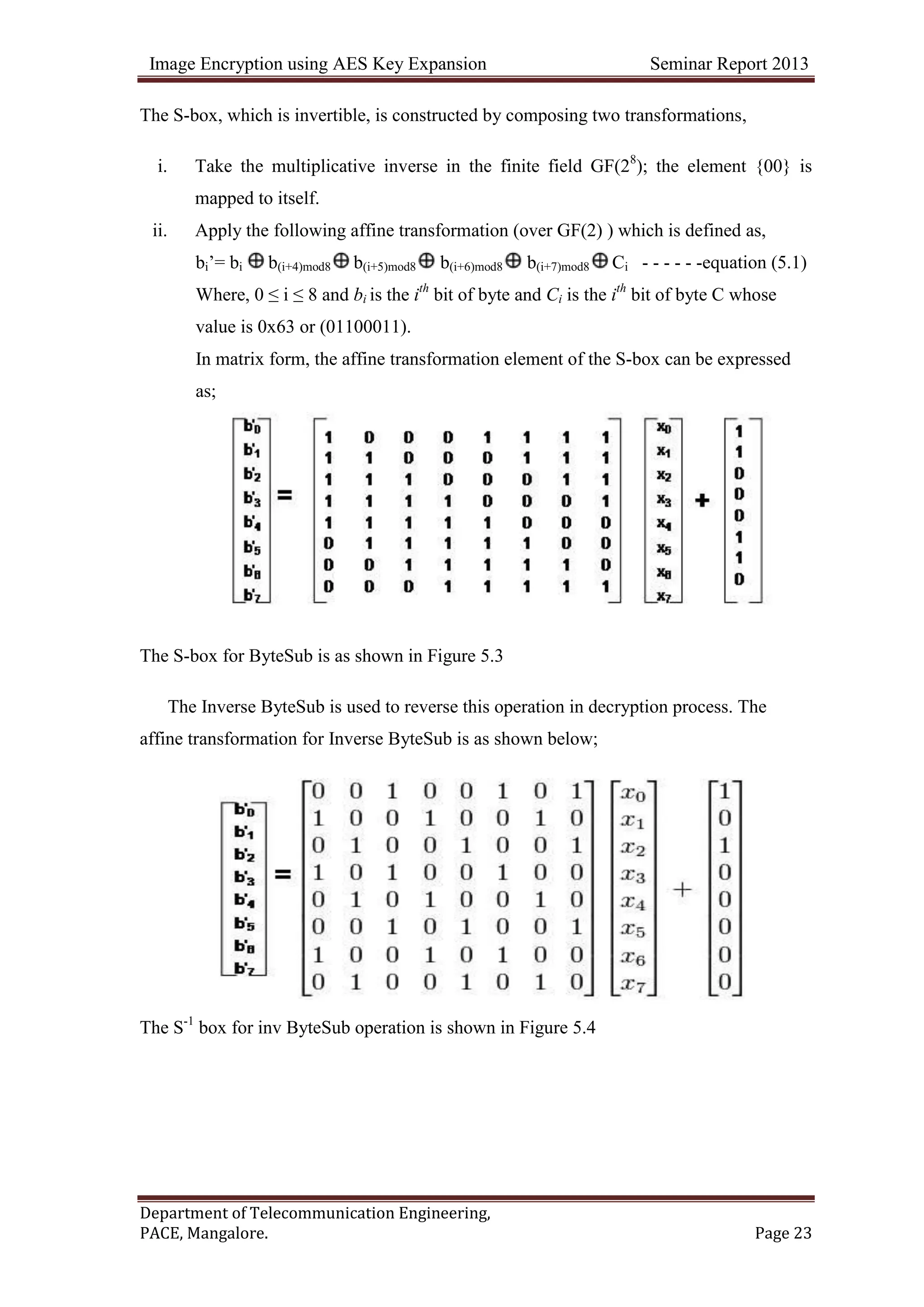 Image Encryption using AES Key Expansion Seminar Report 2013
Department of Telecommunication Engineering,
PACE, Mangalore. Page 23
The S-box, which is invertible, is constructed by composing two transformations,
i. Take the multiplicative inverse in the finite field GF(28
); the element {00} is
mapped to itself.
ii. Apply the following affine transformation (over GF(2) ) which is defined as,
bi‘= bi b(i+4)mod8 b(i+5)mod8 b(i+6)mod8 b(i+7)mod8 Ci - - - - - -equation (5.1)
Where, 0 ≤ i ≤ 8 and bi is the ith
bit of byte and Ci is the ith
bit of byte C whose
value is 0x63 or (01100011).
In matrix form, the affine transformation element of the S-box can be expressed
as;
The S-box for ByteSub is as shown in Figure 5.3
The Inverse ByteSub is used to reverse this operation in decryption process. The
affine transformation for Inverse ByteSub is as shown below;
The S-1
box for inv ByteSub operation is shown in Figure 5.4
 