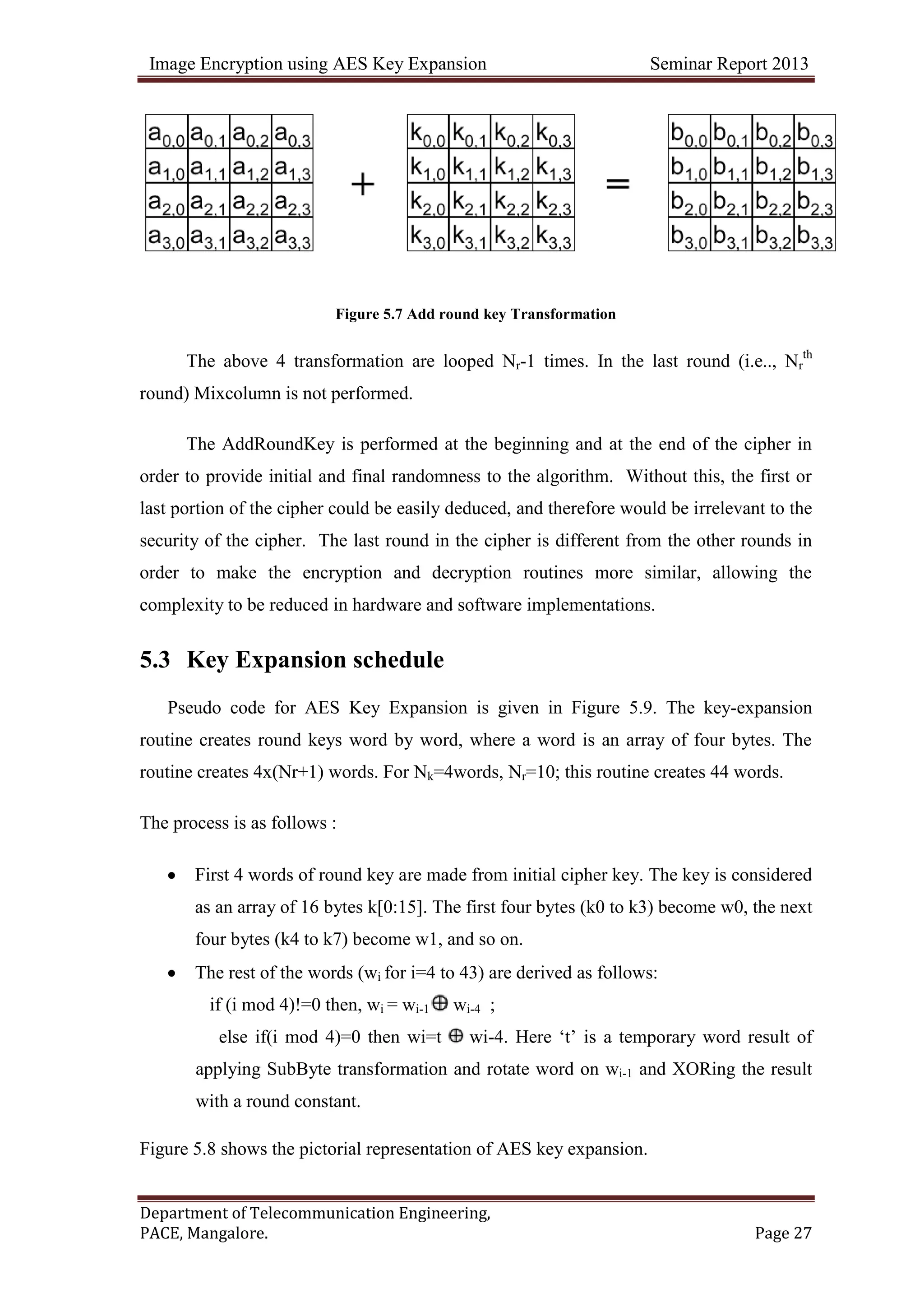Image Encryption using AES Key Expansion Seminar Report 2013
Department of Telecommunication Engineering,
PACE, Mangalore. Page 27
Figure 5.7 Add round key Transformation
The above 4 transformation are looped Nr-1 times. In the last round (i.e.., Nr
th
round) Mixcolumn is not performed.
The AddRoundKey is performed at the beginning and at the end of the cipher in
order to provide initial and final randomness to the algorithm. Without this, the first or
last portion of the cipher could be easily deduced, and therefore would be irrelevant to the
security of the cipher. The last round in the cipher is different from the other rounds in
order to make the encryption and decryption routines more similar, allowing the
complexity to be reduced in hardware and software implementations.
5.3 Key Expansion schedule
Pseudo code for AES Key Expansion is given in Figure 5.9. The key-expansion
routine creates round keys word by word, where a word is an array of four bytes. The
routine creates 4x(Nr+1) words. For Nk=4words, Nr=10; this routine creates 44 words.
The process is as follows :
First 4 words of round key are made from initial cipher key. The key is considered
as an array of 16 bytes k[0:15]. The first four bytes (k0 to k3) become w0, the next
four bytes (k4 to k7) become w1, and so on.
The rest of the words (wi for i=4 to 43) are derived as follows:
if (i mod 4)!=0 then, wi = wi-1 wi-4 ;
else if(i mod 4)=0 then wi=t wi-4. Here ‗t‘ is a temporary word result of
applying SubByte transformation and rotate word on wi-1 and XORing the result
with a round constant.
Figure 5.8 shows the pictorial representation of AES key expansion.
 