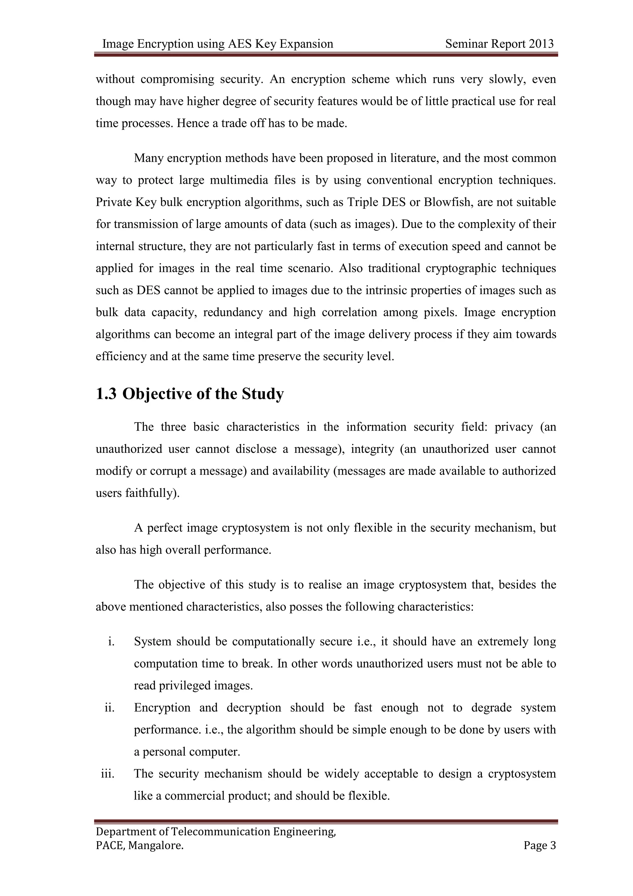 Image Encryption using AES Key Expansion Seminar Report 2013
Department of Telecommunication Engineering,
PACE, Mangalore. Page 3
without compromising security. An encryption scheme which runs very slowly, even
though may have higher degree of security features would be of little practical use for real
time processes. Hence a trade off has to be made.
Many encryption methods have been proposed in literature, and the most common
way to protect large multimedia files is by using conventional encryption techniques.
Private Key bulk encryption algorithms, such as Triple DES or Blowfish, are not suitable
for transmission of large amounts of data (such as images). Due to the complexity of their
internal structure, they are not particularly fast in terms of execution speed and cannot be
applied for images in the real time scenario. Also traditional cryptographic techniques
such as DES cannot be applied to images due to the intrinsic properties of images such as
bulk data capacity, redundancy and high correlation among pixels. Image encryption
algorithms can become an integral part of the image delivery process if they aim towards
efficiency and at the same time preserve the security level.
1.3 Objective of the Study
The three basic characteristics in the information security field: privacy (an
unauthorized user cannot disclose a message), integrity (an unauthorized user cannot
modify or corrupt a message) and availability (messages are made available to authorized
users faithfully).
A perfect image cryptosystem is not only flexible in the security mechanism, but
also has high overall performance.
The objective of this study is to realise an image cryptosystem that, besides the
above mentioned characteristics, also posses the following characteristics:
i. System should be computationally secure i.e., it should have an extremely long
computation time to break. In other words unauthorized users must not be able to
read privileged images.
ii. Encryption and decryption should be fast enough not to degrade system
performance. i.e., the algorithm should be simple enough to be done by users with
a personal computer.
iii. The security mechanism should be widely acceptable to design a cryptosystem
like a commercial product; and should be flexible.
 