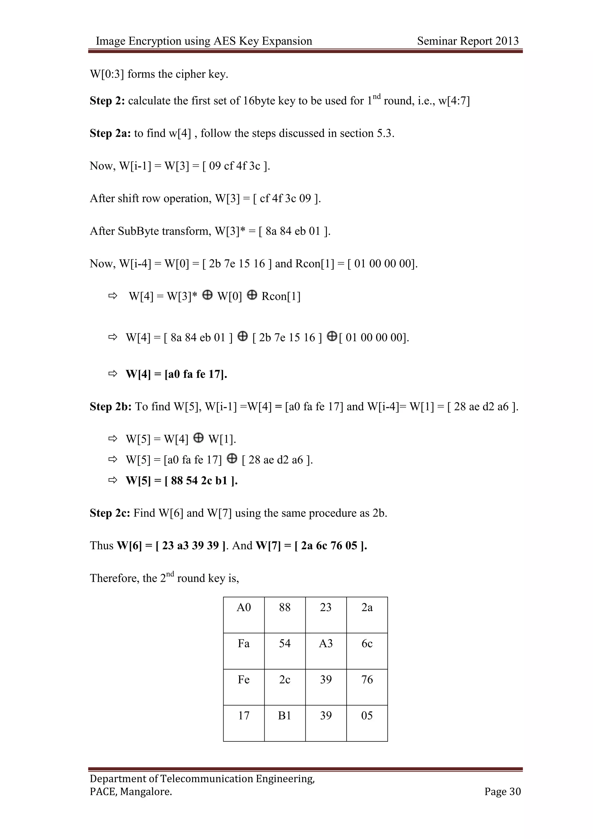 Image Encryption using AES Key Expansion Seminar Report 2013
Department of Telecommunication Engineering,
PACE, Mangalore. Page 30
W[0:3] forms the cipher key.
Step 2: calculate the first set of 16byte key to be used for 1nd
round, i.e., w[4:7]
Step 2a: to find w[4] , follow the steps discussed in section 5.3.
Now, W[i-1] = W[3] = [ 09 cf 4f 3c ].
After shift row operation, W[3] = [ cf 4f 3c 09 ].
After SubByte transform, W[3]* = [ 8a 84 eb 01 ].
Now, W[i-4] = W[0] = [ 2b 7e 15 16 ] and Rcon[1] = [ 01 00 00 00].
 W[4] = W[3]* W[0] Rcon[1]
 W[4] = [ 8a 84 eb 01 ] [ 2b 7e 15 16 ] [ 01 00 00 00].
 W[4] = [a0 fa fe 17].
Step 2b: To find W[5], W[i-1] =W[4] = [a0 fa fe 17] and W[i-4]= W[1] = [ 28 ae d2 a6 ].
 W[5] = W[4] W[1].
 W[5] = [a0 fa fe 17] [ 28 ae d2 a6 ].
 W[5] = [ 88 54 2c b1 ].
Step 2c: Find W[6] and W[7] using the same procedure as 2b.
Thus W[6] = [ 23 a3 39 39 ]. And W[7] = [ 2a 6c 76 05 ].
Therefore, the 2nd
round key is,
A0 88 23 2a
Fa 54 A3 6c
Fe 2c 39 76
17 B1 39 05
 