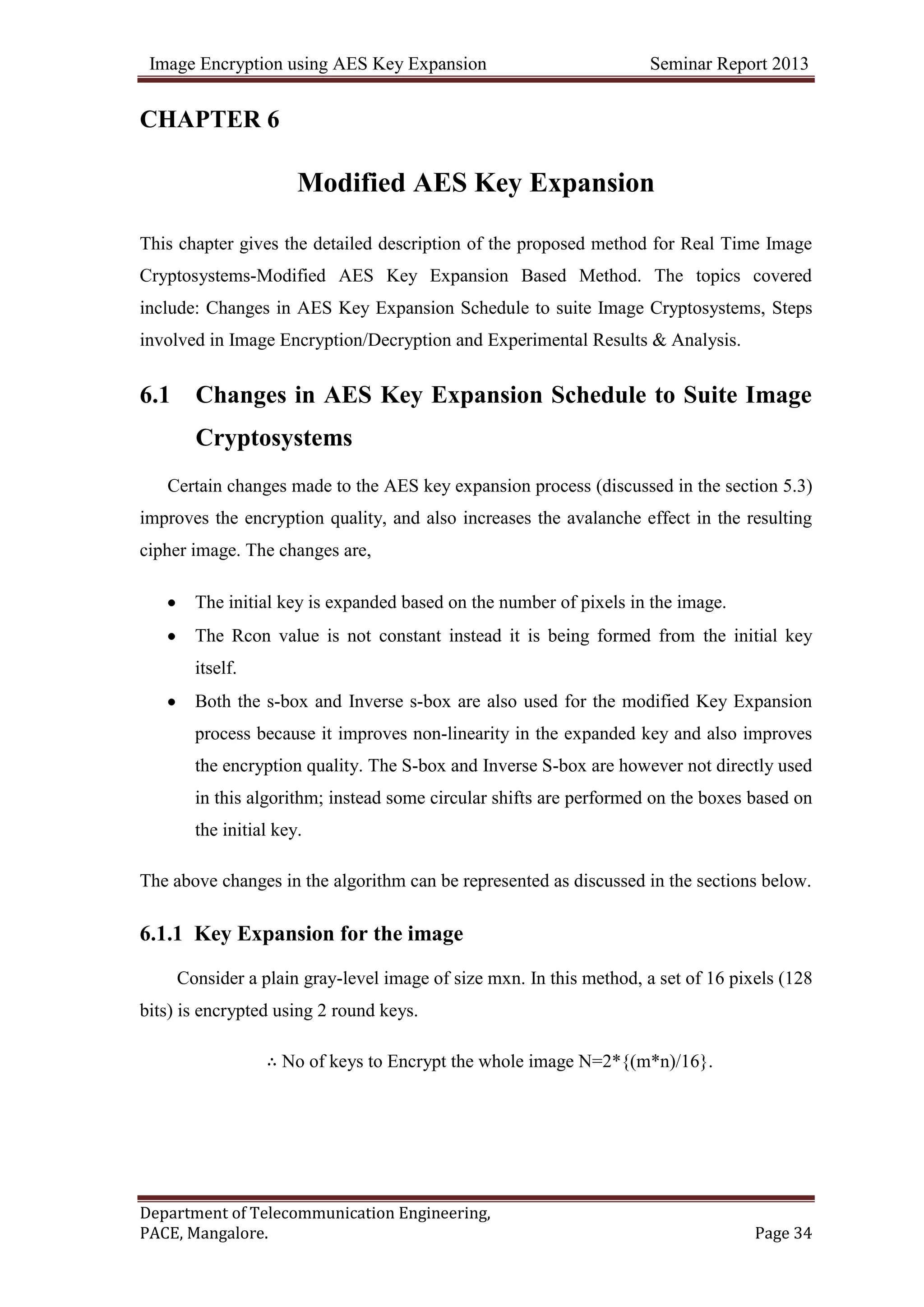 Image Encryption using AES Key Expansion Seminar Report 2013
Department of Telecommunication Engineering,
PACE, Mangalore. Page 34
CHAPTER 6
Modified AES Key Expansion
This chapter gives the detailed description of the proposed method for Real Time Image
Cryptosystems-Modified AES Key Expansion Based Method. The topics covered
include: Changes in AES Key Expansion Schedule to suite Image Cryptosystems, Steps
involved in Image Encryption/Decryption and Experimental Results & Analysis.
6.1 Changes in AES Key Expansion Schedule to Suite Image
Cryptosystems
Certain changes made to the AES key expansion process (discussed in the section 5.3)
improves the encryption quality, and also increases the avalanche effect in the resulting
cipher image. The changes are,
The initial key is expanded based on the number of pixels in the image.
The Rcon value is not constant instead it is being formed from the initial key
itself.
Both the s-box and Inverse s-box are also used for the modified Key Expansion
process because it improves non-linearity in the expanded key and also improves
the encryption quality. The S-box and Inverse S-box are however not directly used
in this algorithm; instead some circular shifts are performed on the boxes based on
the initial key.
The above changes in the algorithm can be represented as discussed in the sections below.
6.1.1 Key Expansion for the image
Consider a plain gray-level image of size mxn. In this method, a set of 16 pixels (128
bits) is encrypted using 2 round keys.
∴ No of keys to Encrypt the whole image N=2*{(m*n)/16}.
 