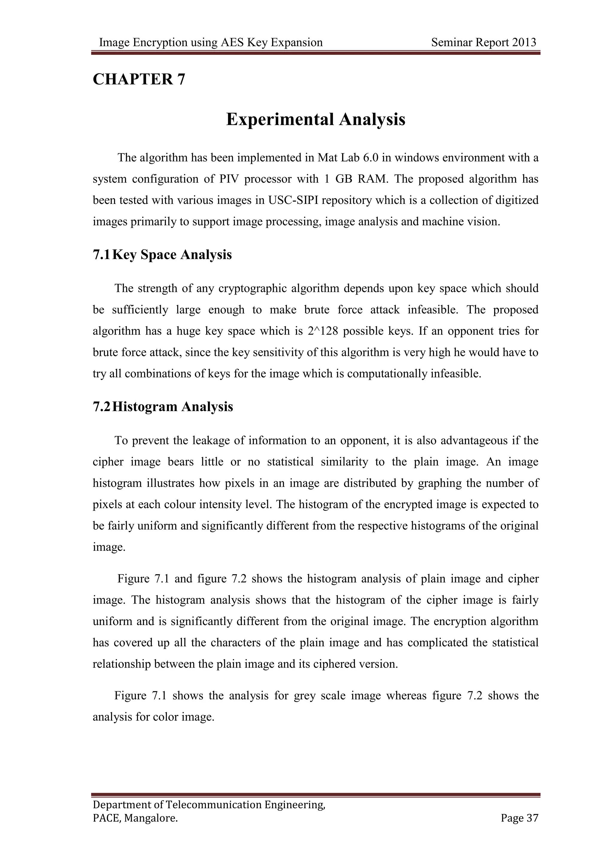 Image Encryption using AES Key Expansion Seminar Report 2013
Department of Telecommunication Engineering,
PACE, Mangalore. Page 37
CHAPTER 7
Experimental Analysis
The algorithm has been implemented in Mat Lab 6.0 in windows environment with a
system configuration of PIV processor with 1 GB RAM. The proposed algorithm has
been tested with various images in USC-SIPI repository which is a collection of digitized
images primarily to support image processing, image analysis and machine vision.
7.1Key Space Analysis
The strength of any cryptographic algorithm depends upon key space which should
be sufficiently large enough to make brute force attack infeasible. The proposed
algorithm has a huge key space which is 2^128 possible keys. If an opponent tries for
brute force attack, since the key sensitivity of this algorithm is very high he would have to
try all combinations of keys for the image which is computationally infeasible.
7.2Histogram Analysis
To prevent the leakage of information to an opponent, it is also advantageous if the
cipher image bears little or no statistical similarity to the plain image. An image
histogram illustrates how pixels in an image are distributed by graphing the number of
pixels at each colour intensity level. The histogram of the encrypted image is expected to
be fairly uniform and significantly different from the respective histograms of the original
image.
Figure 7.1 and figure 7.2 shows the histogram analysis of plain image and cipher
image. The histogram analysis shows that the histogram of the cipher image is fairly
uniform and is significantly different from the original image. The encryption algorithm
has covered up all the characters of the plain image and has complicated the statistical
relationship between the plain image and its ciphered version.
Figure 7.1 shows the analysis for grey scale image whereas figure 7.2 shows the
analysis for color image.
 