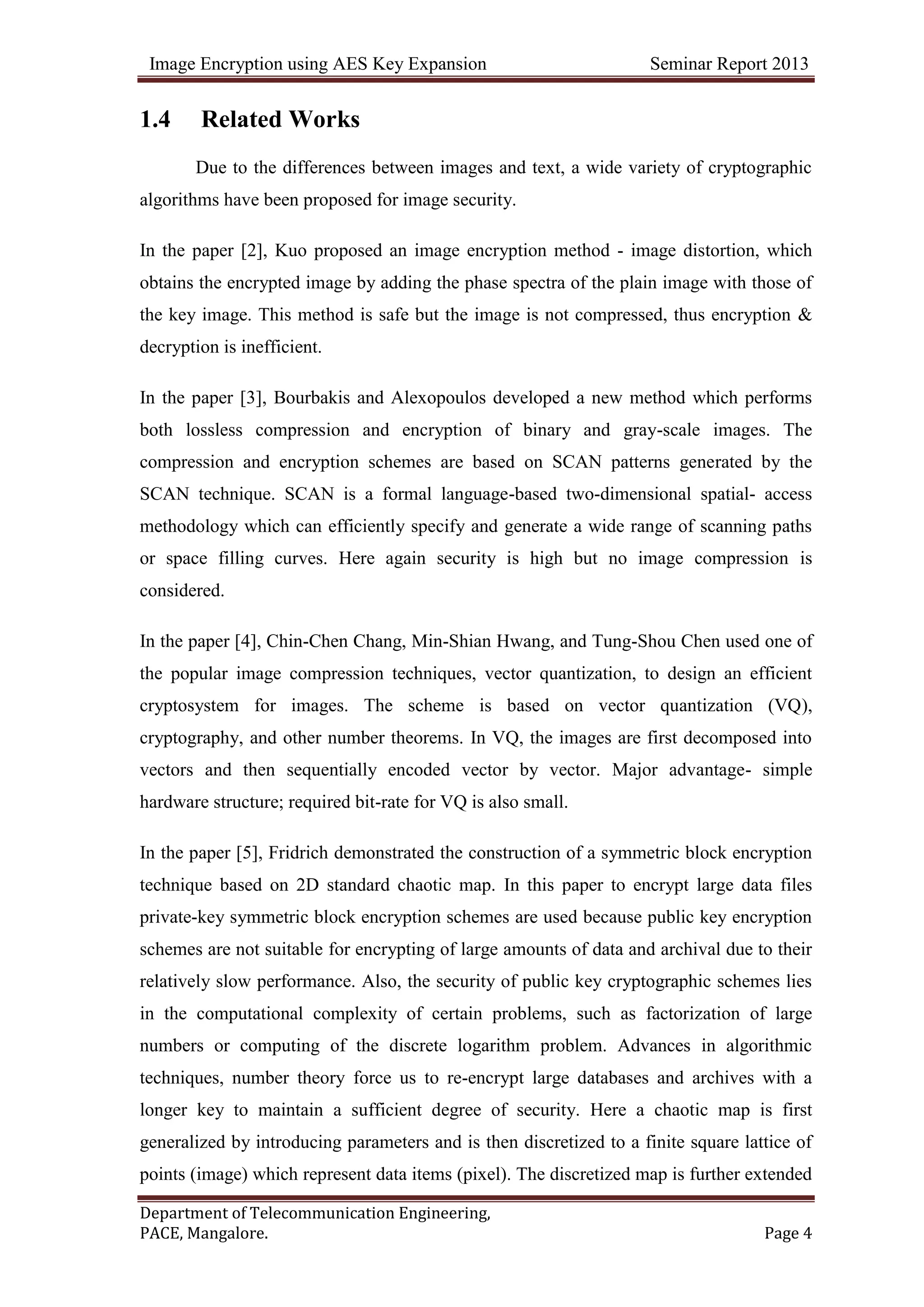 Image Encryption using AES Key Expansion Seminar Report 2013
Department of Telecommunication Engineering,
PACE, Mangalore. Page 4
1.4 Related Works
Due to the differences between images and text, a wide variety of cryptographic
algorithms have been proposed for image security.
In the paper [2], Kuo proposed an image encryption method - image distortion, which
obtains the encrypted image by adding the phase spectra of the plain image with those of
the key image. This method is safe but the image is not compressed, thus encryption &
decryption is inefficient.
In the paper [3], Bourbakis and Alexopoulos developed a new method which performs
both lossless compression and encryption of binary and gray-scale images. The
compression and encryption schemes are based on SCAN patterns generated by the
SCAN technique. SCAN is a formal language-based two-dimensional spatial- access
methodology which can efficiently specify and generate a wide range of scanning paths
or space filling curves. Here again security is high but no image compression is
considered.
In the paper [4], Chin-Chen Chang, Min-Shian Hwang, and Tung-Shou Chen used one of
the popular image compression techniques, vector quantization, to design an efficient
cryptosystem for images. The scheme is based on vector quantization (VQ),
cryptography, and other number theorems. In VQ, the images are first decomposed into
vectors and then sequentially encoded vector by vector. Major advantage- simple
hardware structure; required bit-rate for VQ is also small.
In the paper [5], Fridrich demonstrated the construction of a symmetric block encryption
technique based on 2D standard chaotic map. In this paper to encrypt large data files
private-key symmetric block encryption schemes are used because public key encryption
schemes are not suitable for encrypting of large amounts of data and archival due to their
relatively slow performance. Also, the security of public key cryptographic schemes lies
in the computational complexity of certain problems, such as factorization of large
numbers or computing of the discrete logarithm problem. Advances in algorithmic
techniques, number theory force us to re-encrypt large databases and archives with a
longer key to maintain a sufficient degree of security. Here a chaotic map is first
generalized by introducing parameters and is then discretized to a finite square lattice of
points (image) which represent data items (pixel). The discretized map is further extended
 