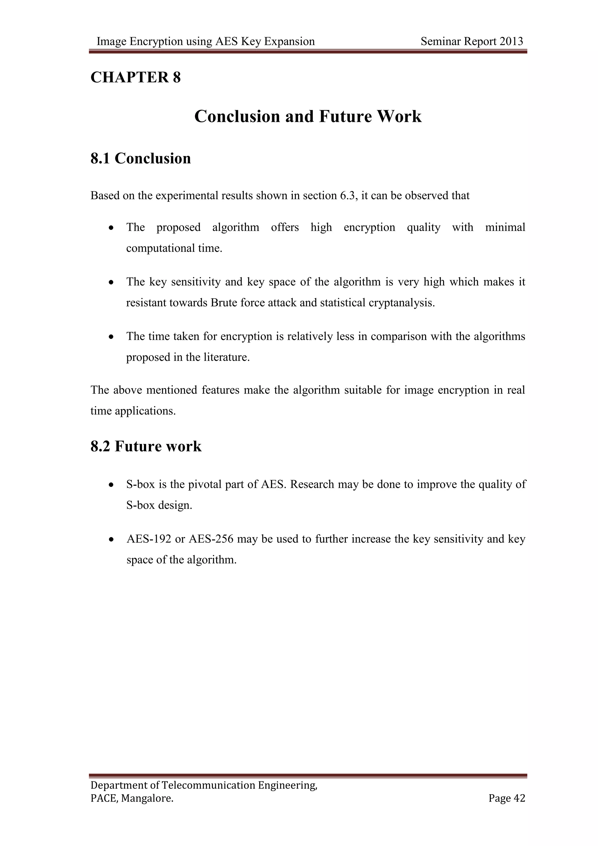 Image Encryption using AES Key Expansion Seminar Report 2013
Department of Telecommunication Engineering,
PACE, Mangalore. Page 42
CHAPTER 8
Conclusion and Future Work
8.1 Conclusion
Based on the experimental results shown in section 6.3, it can be observed that
The proposed algorithm offers high encryption quality with minimal
computational time.
The key sensitivity and key space of the algorithm is very high which makes it
resistant towards Brute force attack and statistical cryptanalysis.
The time taken for encryption is relatively less in comparison with the algorithms
proposed in the literature.
The above mentioned features make the algorithm suitable for image encryption in real
time applications.
8.2 Future work
S-box is the pivotal part of AES. Research may be done to improve the quality of
S-box design.
AES-192 or AES-256 may be used to further increase the key sensitivity and key
space of the algorithm.
 