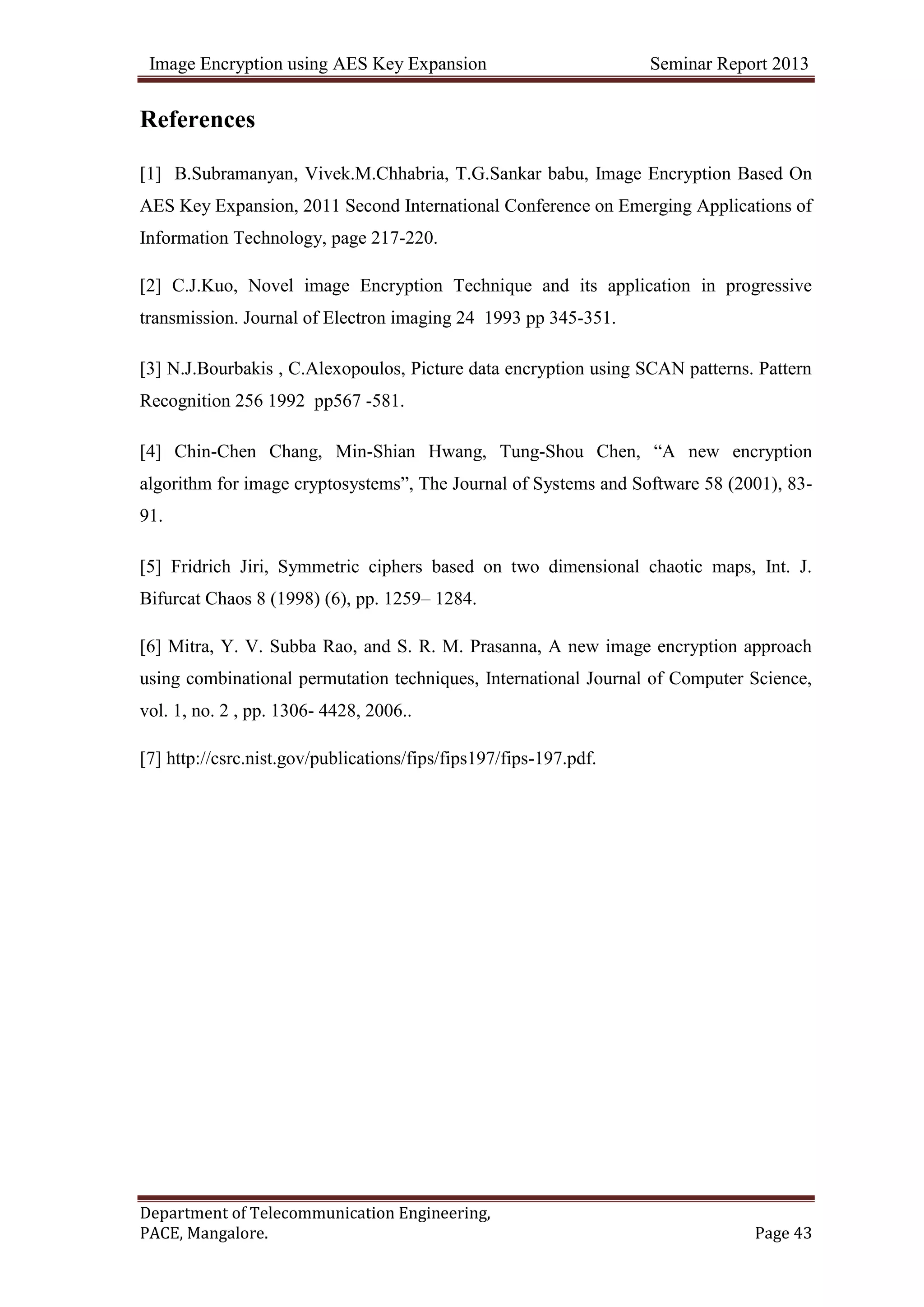 Image Encryption using AES Key Expansion Seminar Report 2013
Department of Telecommunication Engineering,
PACE, Mangalore. Page 43
References
[1] B.Subramanyan, Vivek.M.Chhabria, T.G.Sankar babu, Image Encryption Based On
AES Key Expansion, 2011 Second International Conference on Emerging Applications of
Information Technology, page 217-220.
[2] C.J.Kuo, Novel image Encryption Technique and its application in progressive
transmission. Journal of Electron imaging 24 1993 pp 345-351.
[3] N.J.Bourbakis , C.Alexopoulos, Picture data encryption using SCAN patterns. Pattern
Recognition 256 1992 pp567 -581.
[4] Chin-Chen Chang, Min-Shian Hwang, Tung-Shou Chen, ―A new encryption
algorithm for image cryptosystems‖, The Journal of Systems and Software 58 (2001), 83-
91.
[5] Fridrich Jiri, Symmetric ciphers based on two dimensional chaotic maps, Int. J.
Bifurcat Chaos 8 (1998) (6), pp. 1259– 1284.
[6] Mitra, Y. V. Subba Rao, and S. R. M. Prasanna, A new image encryption approach
using combinational permutation techniques, International Journal of Computer Science,
vol. 1, no. 2 , pp. 1306- 4428, 2006..
[7] http://csrc.nist.gov/publications/fips/fips197/fips-197.pdf.
 