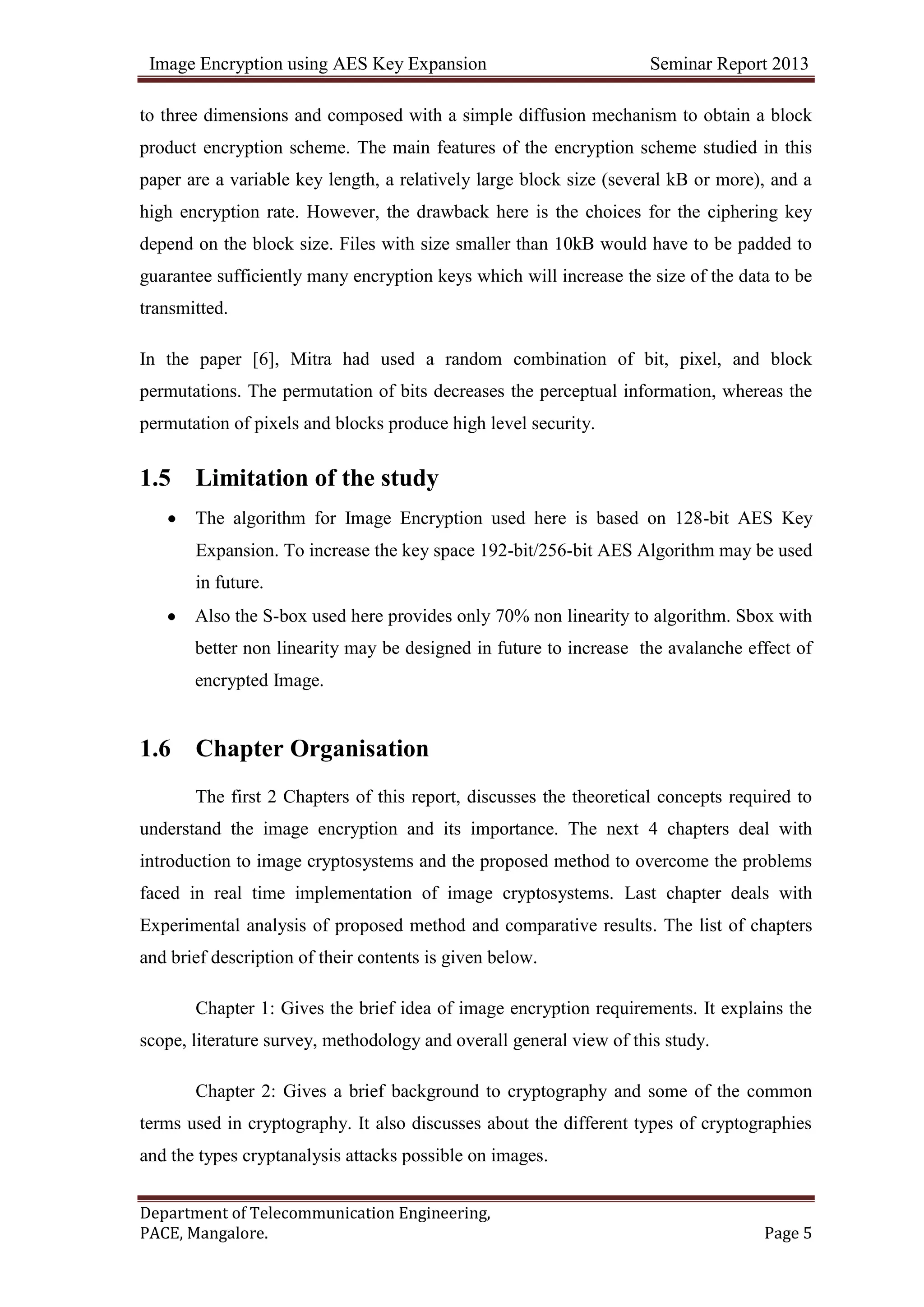 Image Encryption using AES Key Expansion Seminar Report 2013
Department of Telecommunication Engineering,
PACE, Mangalore. Page 5
to three dimensions and composed with a simple diffusion mechanism to obtain a block
product encryption scheme. The main features of the encryption scheme studied in this
paper are a variable key length, a relatively large block size (several kB or more), and a
high encryption rate. However, the drawback here is the choices for the ciphering key
depend on the block size. Files with size smaller than 10kB would have to be padded to
guarantee sufficiently many encryption keys which will increase the size of the data to be
transmitted.
In the paper [6], Mitra had used a random combination of bit, pixel, and block
permutations. The permutation of bits decreases the perceptual information, whereas the
permutation of pixels and blocks produce high level security.
1.5 Limitation of the study
The algorithm for Image Encryption used here is based on 128-bit AES Key
Expansion. To increase the key space 192-bit/256-bit AES Algorithm may be used
in future.
Also the S-box used here provides only 70% non linearity to algorithm. Sbox with
better non linearity may be designed in future to increase the avalanche effect of
encrypted Image.
1.6 Chapter Organisation
The first 2 Chapters of this report, discusses the theoretical concepts required to
understand the image encryption and its importance. The next 4 chapters deal with
introduction to image cryptosystems and the proposed method to overcome the problems
faced in real time implementation of image cryptosystems. Last chapter deals with
Experimental analysis of proposed method and comparative results. The list of chapters
and brief description of their contents is given below.
Chapter 1: Gives the brief idea of image encryption requirements. It explains the
scope, literature survey, methodology and overall general view of this study.
Chapter 2: Gives a brief background to cryptography and some of the common
terms used in cryptography. It also discusses about the different types of cryptographies
and the types cryptanalysis attacks possible on images.
 
