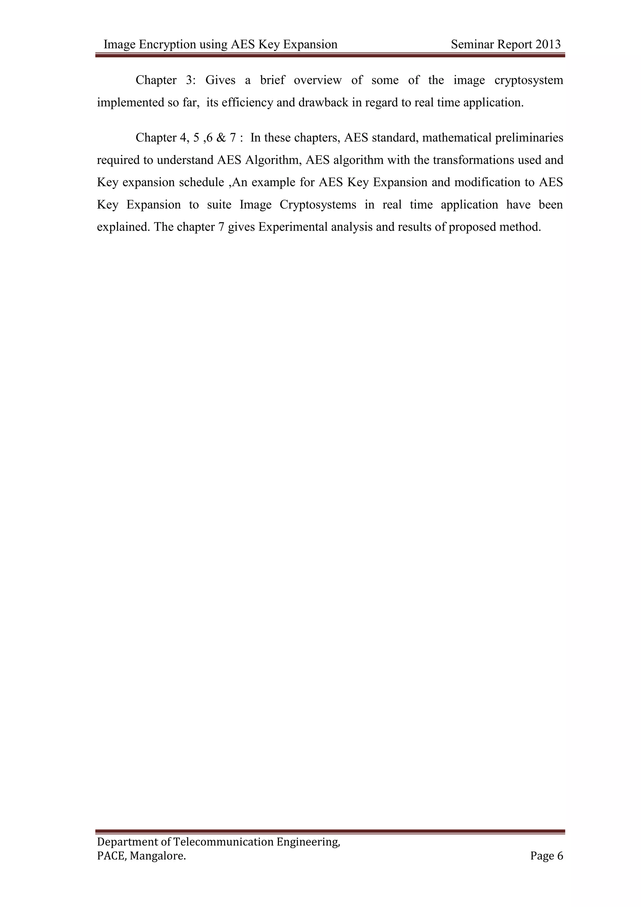 Image Encryption using AES Key Expansion Seminar Report 2013
Department of Telecommunication Engineering,
PACE, Mangalore. Page 6
Chapter 3: Gives a brief overview of some of the image cryptosystem
implemented so far, its efficiency and drawback in regard to real time application.
Chapter 4, 5 ,6 & 7 : In these chapters, AES standard, mathematical preliminaries
required to understand AES Algorithm, AES algorithm with the transformations used and
Key expansion schedule ,An example for AES Key Expansion and modification to AES
Key Expansion to suite Image Cryptosystems in real time application have been
explained. The chapter 7 gives Experimental analysis and results of proposed method.
 