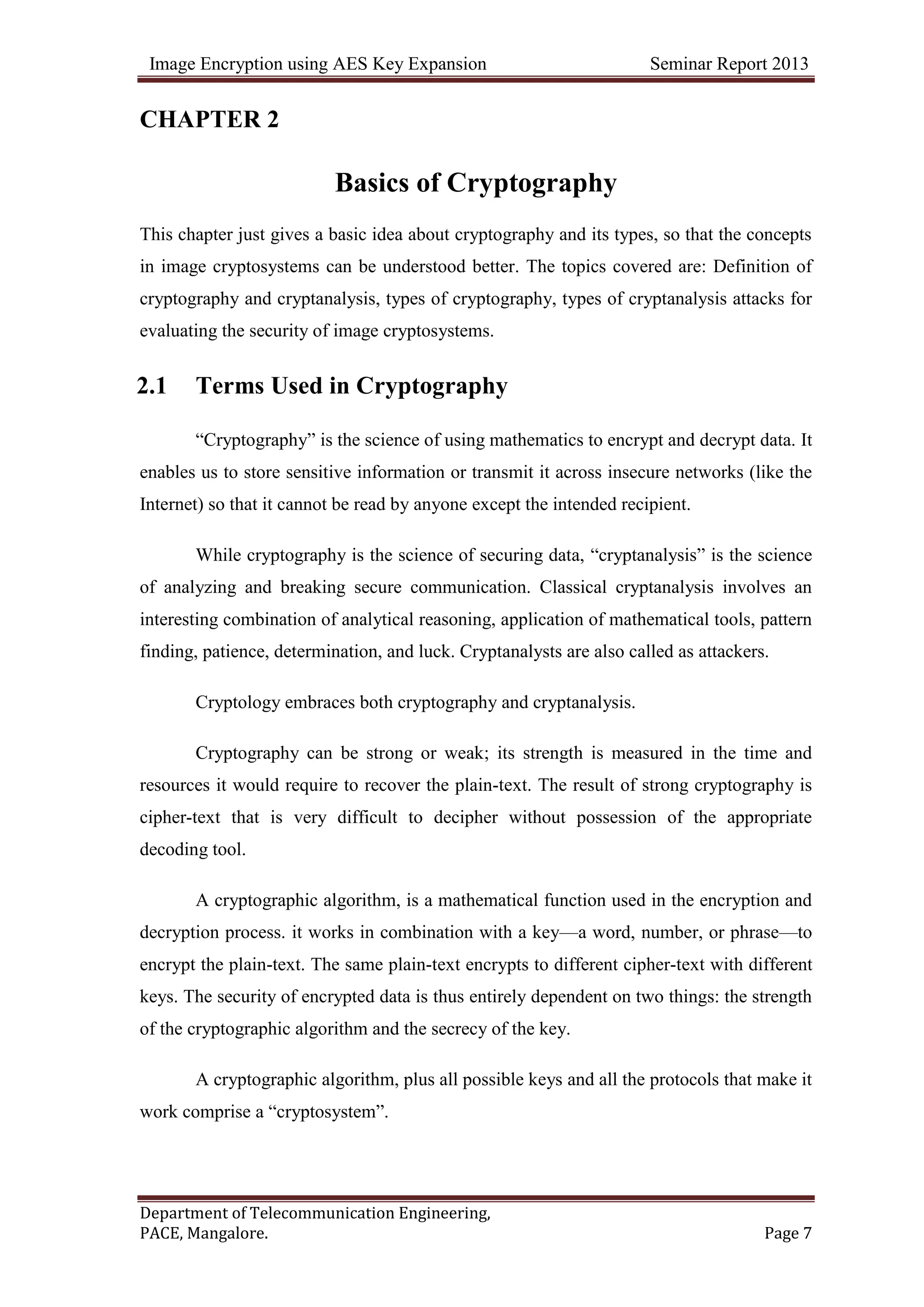 Image Encryption using AES Key Expansion Seminar Report 2013
Department of Telecommunication Engineering,
PACE, Mangalore. Page 7
CHAPTER 2
Basics of Cryptography
This chapter just gives a basic idea about cryptography and its types, so that the concepts
in image cryptosystems can be understood better. The topics covered are: Definition of
cryptography and cryptanalysis, types of cryptography, types of cryptanalysis attacks for
evaluating the security of image cryptosystems.
2.1 Terms Used in Cryptography
―Cryptography‖ is the science of using mathematics to encrypt and decrypt data. It
enables us to store sensitive information or transmit it across insecure networks (like the
Internet) so that it cannot be read by anyone except the intended recipient.
While cryptography is the science of securing data, ―cryptanalysis‖ is the science
of analyzing and breaking secure communication. Classical cryptanalysis involves an
interesting combination of analytical reasoning, application of mathematical tools, pattern
finding, patience, determination, and luck. Cryptanalysts are also called as attackers.
Cryptology embraces both cryptography and cryptanalysis.
Cryptography can be strong or weak; its strength is measured in the time and
resources it would require to recover the plain-text. The result of strong cryptography is
cipher-text that is very difficult to decipher without possession of the appropriate
decoding tool.
A cryptographic algorithm, is a mathematical function used in the encryption and
decryption process. it works in combination with a key—a word, number, or phrase—to
encrypt the plain-text. The same plain-text encrypts to different cipher-text with different
keys. The security of encrypted data is thus entirely dependent on two things: the strength
of the cryptographic algorithm and the secrecy of the key.
A cryptographic algorithm, plus all possible keys and all the protocols that make it
work comprise a ―cryptosystem‖.
 