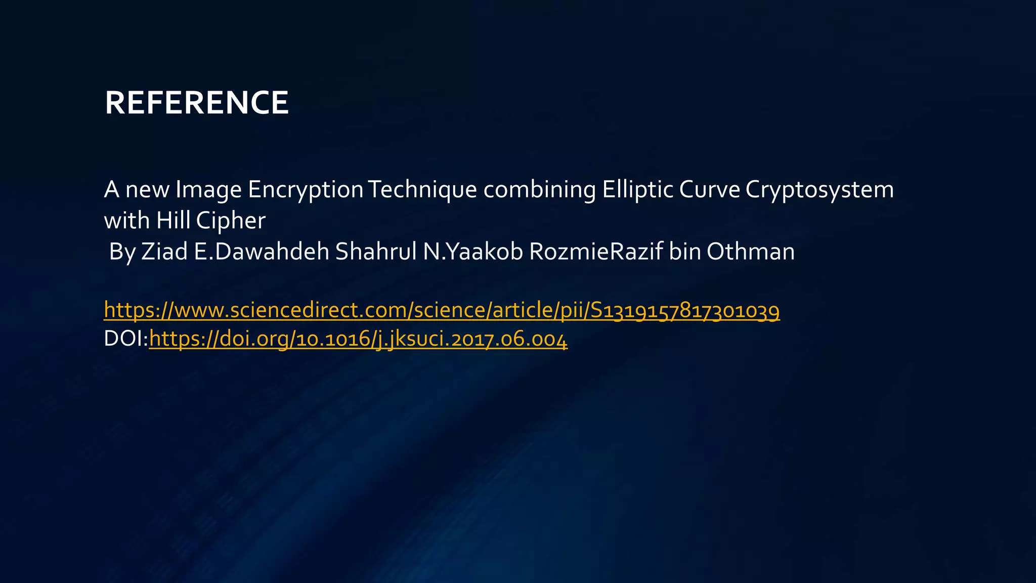 REFERENCE
A new Image EncryptionTechnique combining Elliptic Curve Cryptosystem
with Hill Cipher
By Ziad E.Dawahdeh Shahrul N.Yaakob RozmieRazif bin Othman
https://www.sciencedirect.com/science/article/pii/S1319157817301039
DOI:https://doi.org/10.1016/j.jksuci.2017.06.004
 