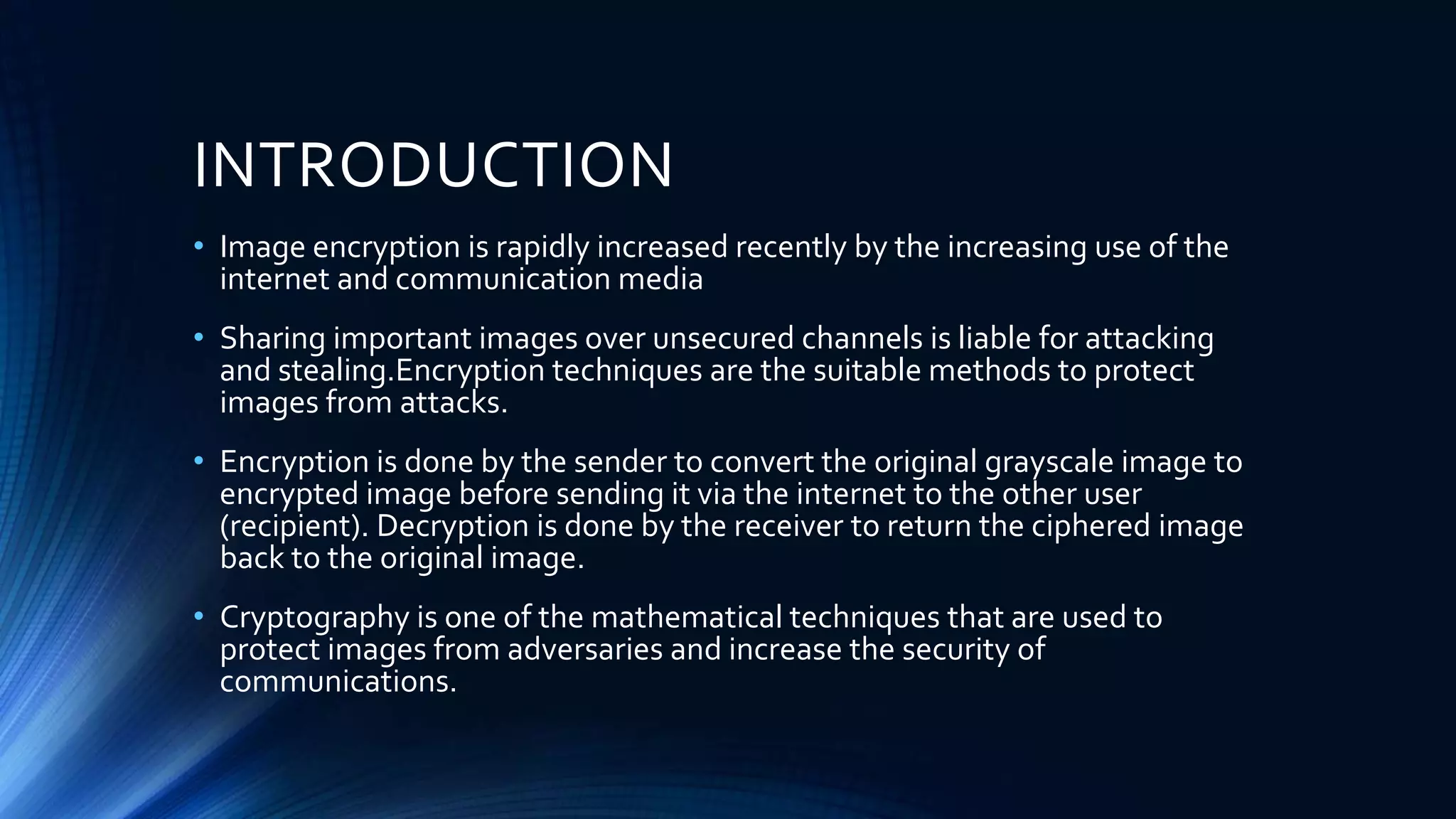 INTRODUCTION
• Image encryption is rapidly increased recently by the increasing use of the
internet and communication media
• Sharing important images over unsecured channels is liable for attacking
and stealing.Encryption techniques are the suitable methods to protect
images from attacks.
• Encryption is done by the sender to convert the original grayscale image to
encrypted image before sending it via the internet to the other user
(recipient). Decryption is done by the receiver to return the ciphered image
back to the original image.
• Cryptography is one of the mathematical techniques that are used to
protect images from adversaries and increase the security of
communications.
 