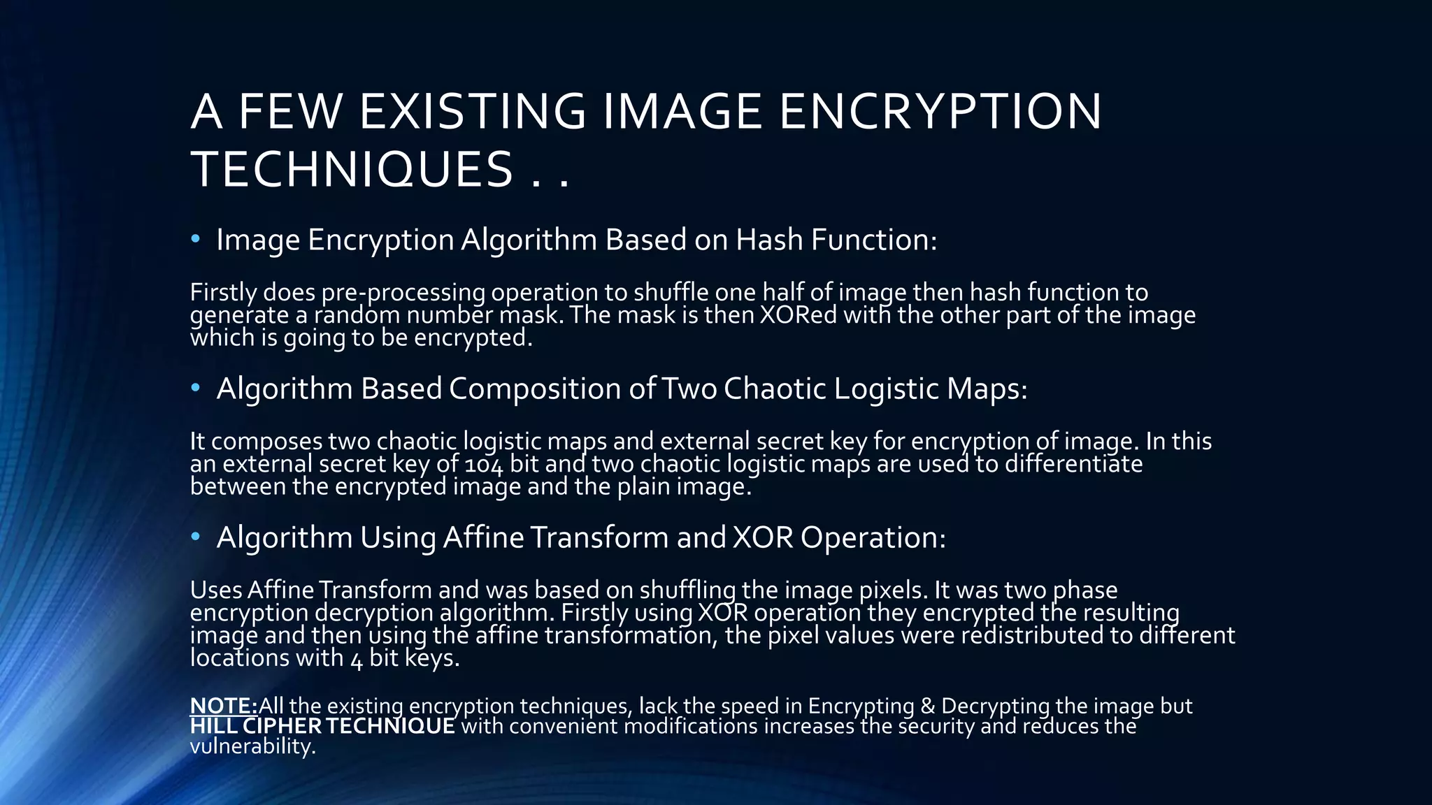 A FEW EXISTING IMAGE ENCRYPTION
TECHNIQUES . .
• Image Encryption Algorithm Based on Hash Function:
Firstly does pre-processing operation to shuffle one half of image then hash function to
generate a random number mask.The mask is then XORed with the other part of the image
which is going to be encrypted.
• Algorithm Based Composition ofTwo Chaotic Logistic Maps:
It composes two chaotic logistic maps and external secret key for encryption of image. In this
an external secret key of 104 bit and two chaotic logistic maps are used to differentiate
between the encrypted image and the plain image.
• Algorithm Using AffineTransform and XOR Operation:
Uses AffineTransform and was based on shuffling the image pixels. It was two phase
encryption decryption algorithm. Firstly using XOR operation they encrypted the resulting
image and then using the affine transformation, the pixel values were redistributed to different
locations with 4 bit keys.
NOTE:All the existing encryption techniques, lack the speed in Encrypting & Decrypting the image but
HILL CIPHERTECHNIQUE with convenient modifications increases the security and reduces the
vulnerability.
 