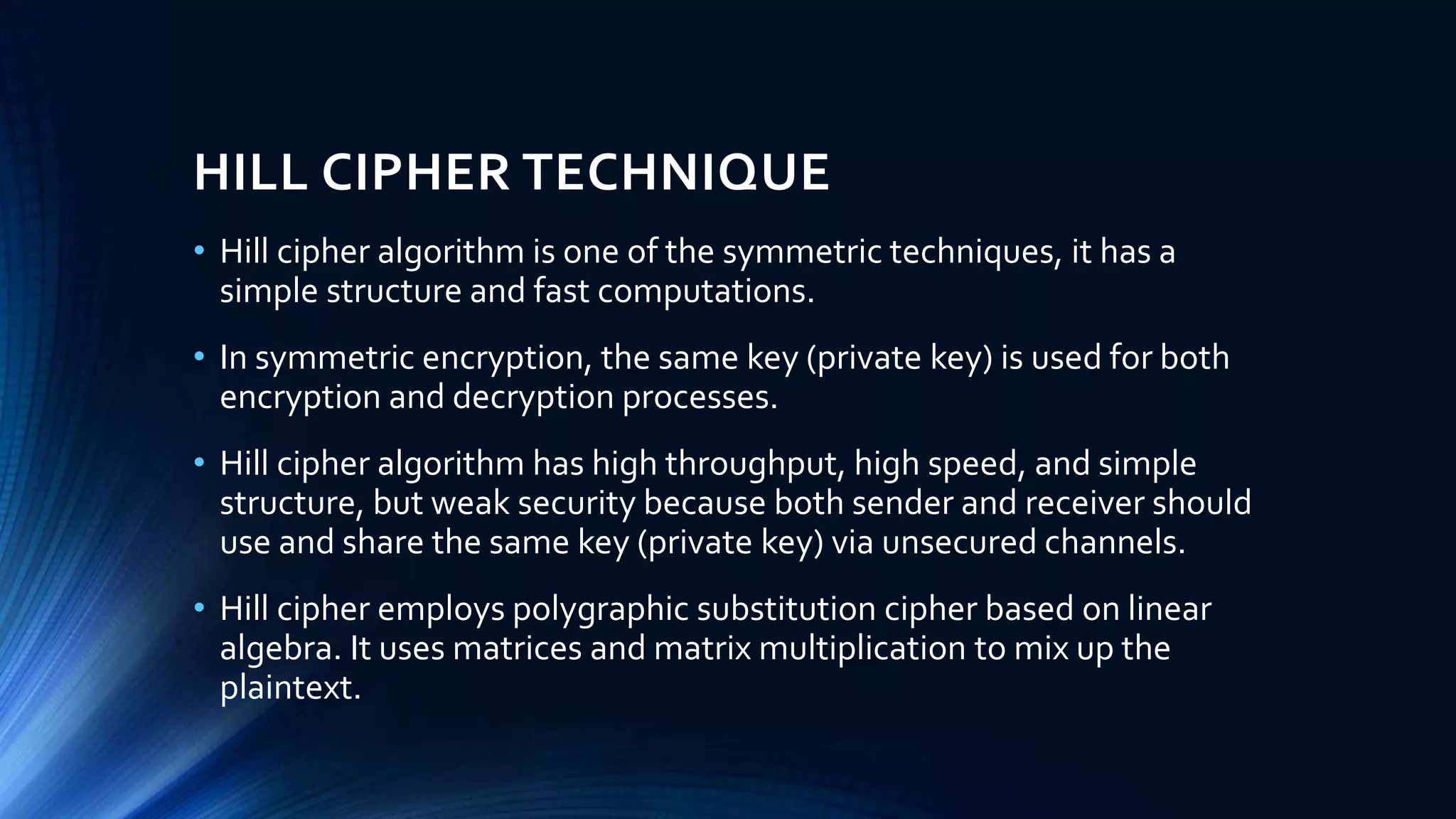 HILL CIPHER TECHNIQUE
• Hill cipher algorithm is one of the symmetric techniques, it has a
simple structure and fast computations.
• In symmetric encryption, the same key (private key) is used for both
encryption and decryption processes.
• Hill cipher algorithm has high throughput, high speed, and simple
structure, but weak security because both sender and receiver should
use and share the same key (private key) via unsecured channels.
• Hill cipher employs polygraphic substitution cipher based on linear
algebra. It uses matrices and matrix multiplication to mix up the
plaintext.
 