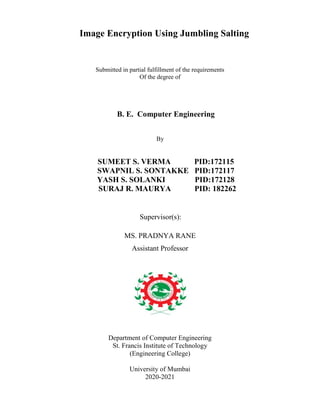Image Encryption Using Jumbling Salting
Submitted in partial fulfillment of the requirements
Of the degree of
B. E. Computer Engineering
By
SUMEET S. VERMA PID:172115
SWAPNIL S. SONTAKKE PID:172117
YASH S. SOLANKI PID:172128
SURAJ R. MAURYA PID: 182262
Supervisor(s):
MS. PRADNYA RANE
Assistant Professor
Department of Computer Engineering
St. Francis Institute of Technology
(Engineering College)
University of Mumbai
2020-2021
 