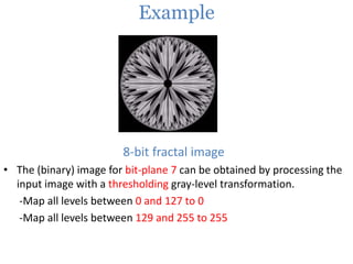Example

8-bit fractal image
• The (binary) image for bit-plane 7 can be obtained by processing the
input image with a thresholding gray-level transformation.
-Map all levels between 0 and 127 to 0
-Map all levels between 129 and 255 to 255

 