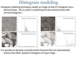 Histogram modeling
Histogram modeling techniques modify an image so that it’s histogram has a
desired shape . This is useful in stretching the low contrast levels with
narrow histograms .

It is possible to develop a transformation function that can automatically
achieve this effect ,based on histogram of input image .

 