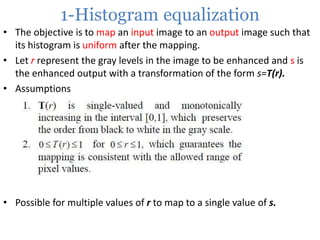 1-Histogram equalization
• The objective is to map an input image to an output image such that
its histogram is uniform after the mapping.
• Let r represent the gray levels in the image to be enhanced and s is
the enhanced output with a transformation of the form s=T(r).
• Assumptions

• Possible for multiple values of r to map to a single value of s.

 