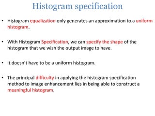 Histogram specification
• Histogram equalization only generates an approximation to a uniform
histogram.

• With Histogram Specification, we can specify the shape of the
histogram that we wish the output image to have.
• It doesn’t have to be a uniform histogram.
• The principal difficulty in applying the histogram specification
method to image enhancement lies in being able to construct a
meaningful histogram.

 