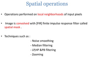 Spatial operations
• Operations performed on local neighborhoods of input pixels

• Image is convolved with [FIR] finite impulse response filter called
spatial mask .
• Techniques such as :

- Noise smoothing
- Median filtering
- LP,HP &PB filtering
- Zooming

 