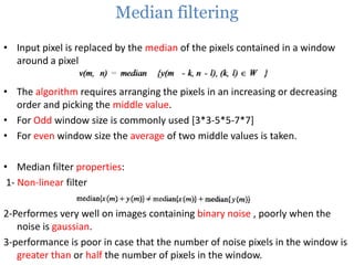 Median filtering
• Input pixel is replaced by the median of the pixels contained in a window
around a pixel

• The algorithm requires arranging the pixels in an increasing or decreasing
order and picking the middle value.
• For Odd window size is commonly used [3*3-5*5-7*7]
• For even window size the average of two middle values is taken.
• Median filter properties:
1- Non-linear filter

2-Performes very well on images containing binary noise , poorly when the
noise is gaussian.
3-performance is poor in case that the number of noise pixels in the window is
greater than or half the number of pixels in the window.

 