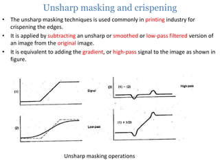 Unsharp masking and crispening
• The unsharp masking techniques is used commonly in printing industry for
crispening the edges.
• It is applied by subtracting an unsharp or smoothed or low-pass filtered version of
an image from the original image.
• It is equivalent to adding the gradient, or high-pass signal to the image as shown in
figure.

Unsharp masking operations

 