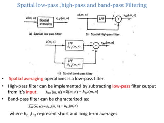 Spatial low-pass ,high-pass and band-pass Filtering

• Spatial averaging operations is a low-pass filter.
• High-pass filter can be implemented by subtracting low-pass filter output
from it’s input.
• Band-pass filter can be characterized as:
where hl1 ,hl2 represent short and long term averages.

 