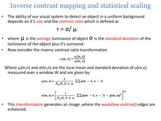 Inverse contrast mapping and statistical scaling
• The ability of our visual system to detect an object in a uniform background
depends on it’s size and the contrast ratio which is defined as

γ

= σ/ μ

• where μ is the average luminance of object σ is the standard deviation of the
luminance of the object plus it’s surround.
• Now consider the inverse contrast ratio transformation

Where μ(m,n) and σ(m,n) are the local mean and standard deviation of u(m,n)
measured over a window W and are given by:

• This transformation generates an image ,where the weak(low-contrast) edges are
enhanced.

 