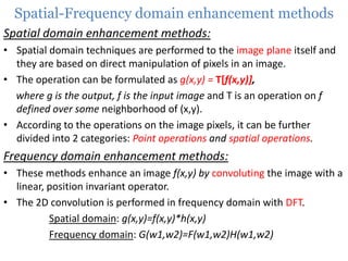 Spatial-Frequency domain enhancement methods
Spatial domain enhancement methods:
• Spatial domain techniques are performed to the image plane itself and
they are based on direct manipulation of pixels in an image.
• The operation can be formulated as g(x,y) = T[f(x,y)],
where g is the output, f is the input image and T is an operation on f
defined over some neighborhood of (x,y).
• According to the operations on the image pixels, it can be further
divided into 2 categories: Point operations and spatial operations.

Frequency domain enhancement methods:
• These methods enhance an image f(x,y) by convoluting the image with a
linear, position invariant operator.
• The 2D convolution is performed in frequency domain with DFT.
Spatial domain: g(x,y)=f(x,y)*h(x,y)
Frequency domain: G(w1,w2)=F(w1,w2)H(w1,w2)

 