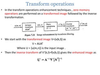 Transform operations
• In the transform operations enhancement techniques , zero memory
operations are performed on a transformed image followed by the inverse
transformation.

• We start with the transformed image V={v(k,l)} as
V = AUAT
Where U = {u(m,n)} is the input image .
• Then the inverse transform of V’(k,l)=f(v(k,l)) gives the enhanced image as

 