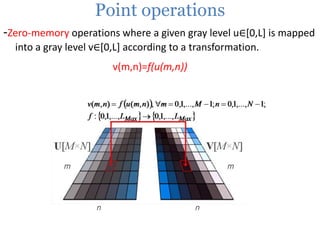 Point operations
-Zero-memory operations where a given gray level u∈[0,L] is mapped
into a gray level v∈[0,L] according to a transformation.
v(m,n)=f(u(m,n))

 