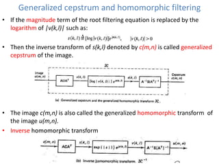 Generalized cepstrum and homomorphic filtering
• If the magnitude term of the root filtering equation is replaced by the
logarithm of |v(k,l)| such as:
• Then the inverse transform of s(k,l) denoted by c(m,n) is called generalized
cepstrum of the image.

• The image c(m,n) is also called the generalized homomorphic transform of
the image u(m,n).
• Inverse homomorphic transform

 