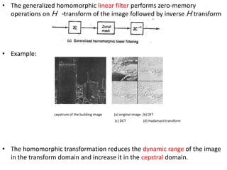 • The generalized homomorphic linear filter performs zero-memory
operations on H -transform of the image followed by inverse H transform

• Example:

cepstrum of the building image

(a) original image (b) DFT
(c) DCT

(d) Hadamard transform

• The homomorphic transformation reduces the dynamic range of the image
in the transform domain and increase it in the cepstral domain.

 