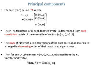 Principal components
• For each (m,n) define I*1 vector

• The I*I KL transform of u(m,n) denoted by (Φ) is determined from auto correlation matrix of the ensemble of vectors {ui(m,n),i=0…I}.
• The rows of (Φ)which are eigen vectors of the auto correlation matrix are
arranged in decreasing order of their associated eigen values .
• Then for any I0<I,the images vi(m,n),i=0….I0 obtained from the KL
transformed vector.

 