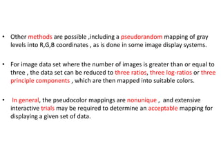 • Other methods are possible ,including a pseudorandom mapping of gray
levels into R,G,B coordinates , as is done in some image display systems.
• For image data set where the number of images is greater than or equal to
three , the data set can be reduced to three ratios, three log-ratios or three
principle components , which are then mapped into suitable colors.
•

In general, the pseudocolor mappings are nonunique , and extensive
interactive trials may be required to determine an acceptable mapping for
displaying a given set of data.

 