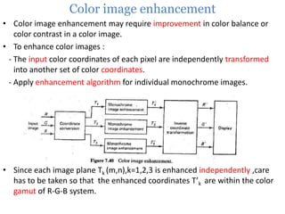 Color image enhancement
• Color image enhancement may require improvement in color balance or
color contrast in a color image.
• To enhance color images :
- The input color coordinates of each pixel are independently transformed
into another set of color coordinates.
- Apply enhancement algorithm for individual monochrome images.

• Since each image plane Tk (m,n),k=1,2,3 is enhanced independently ,care
has to be taken so that the enhanced coordinates T’k are within the color
gamut of R-G-B system.

 