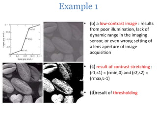 Example 1
• (b) a low-contrast image : results
from poor illumination, lack of
dynamic range in the imaging
sensor, or even wrong setting of
a lens aperture of image
acquisition

• (c) result of contrast stretching :
(r1,s1) = (rmin,0) and (r2,s2) =
(rmax,L-1)

• (d)result of thresholding

 