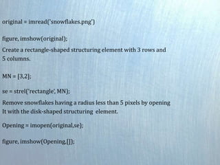original = imread('snowflakes.png')
figure, imshow(original);
Create a rectangle-shaped structuring element with 3 rows and
5 columns.
MN = [3,2];
se = strel(‘rectangle‘, MN);
Remove snowflakes having a radius less than 5 pixels by opening
It with the disk-shaped structuring element.
Opening = imopen(original,se);
figure, imshow(Opening,[]);
 