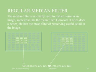 REGULAR MEDIAN FILTER
Dr. C. V. Raman University Juhi mishra 10
225 225 225 226 226 226 226 226
225 225 226 226 226 226 226 226
225 226 226 226 226 226 226 226
226 226 225 225 226 226 226 226
225 225 225 225 226 226 226 226
225 225 225 226 226 226 226 226
225 225 225 226 226 226 226 226
226 226 226 226 226 226 226 226
225 225 225 226 226 226 226 226
225 225 255 226 226 226 225 226
226 226 225 226 226 226 226 255
255 226 225 0 226 226 226 226
225 255 225 225 226 226 226 255
255 225 224 226 226 0 225 226
226 225 225 226 255 226 226 228
226 226 225 226 226 226 226 226
Sorted: [0, 225, 225, 225, 225, 226, 226, 226, 226]
The median filter is normally used to reduce noise in an
image, somewhat like the mean filter. However, it often does
a better job than the mean filter of preserving useful detail in
the image.
 