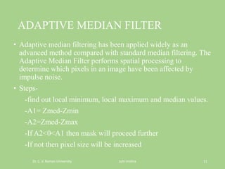 ADAPTIVE MEDIAN FILTER
• Adaptive median filtering has been applied widely as an
advanced method compared with standard median filtering. The
Adaptive Median Filter performs spatial processing to
determine which pixels in an image have been affected by
impulse noise.
• Steps-
-find out local minimum, local maximum and median values.
-A1= Zmed-Zmin
-A2=Zmed-Zmax
-If A2<0<A1 then mask will proceed further
-If not then pixel size will be increased
Dr. C. V. Raman University Juhi mishra 11
 