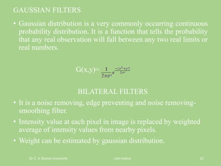 GAUSSIAN FILTERS
• Gaussian distribution is a very commonly occurring continuous
probability distribution. It is a function that tells the probability
that any real observation will fall between any two real limits or
real numbers.
G(x,y)=
BILATERAL FILTERS
• It is a noise removing, edge preventing and noise removing-
smoothing filter.
• Intensity value at each pixel in image is replaced by weighted
average of intensity values from nearby pixels.
• Weight can be estimated by gaussian distribution.
Dr. C. V. Raman University Juhi mishra 12
 