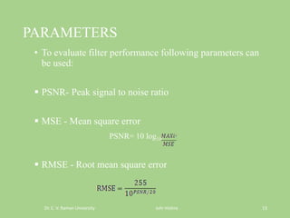 PARAMETERS
• To evaluate filter performance following parameters can
be used:
 PSNR- Peak signal to noise ratio
 MSE - Mean square error
PSNR= 10 log10
 RMSE - Root mean square error
Dr. C. V. Raman University Juhi mishra 13
 