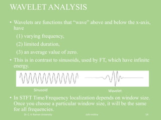 WAVELET ANALYSIS
• Wavelets are functions that “wave” above and below the x-axis,
have
(1) varying frequency,
(2) limited duration,
(3) an average value of zero.
• This is in contrast to sinusoids, used by FT, which have infinite
energy.
• In STFT Time/Frequency localization depends on window size.
Once you choose a particular window size, it will be the same
for all frequencies.
Dr. C. V. Raman University Juhi mishra 14
Sinusoid Wavelet
 