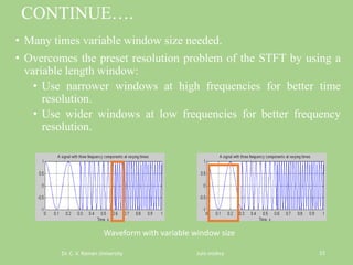 CONTINUE….
• Many times variable window size needed.
• Overcomes the preset resolution problem of the STFT by using a
variable length window:
• Use narrower windows at high frequencies for better time
resolution.
• Use wider windows at low frequencies for better frequency
resolution.
Dr. C. V. Raman University Juhi mishra 15
Waveform with variable window size
 