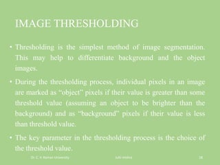 IMAGE THRESHOLDING
• Thresholding is the simplest method of image segmentation.
This may help to differentiate background and the object
images.
• During the thresholding process, individual pixels in an image
are marked as “object” pixels if their value is greater than some
threshold value (assuming an object to be brighter than the
background) and as “background” pixels if their value is less
than threshold value.
• The key parameter in the thresholding process is the choice of
the threshold value.
Dr. C. V. Raman University Juhi mishra 18
 