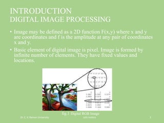 INTRODUCTION
DIGITAL IMAGE PROCESSING
• Image may be defined as a 2D function F(x,y) where x and y
are coordinates and f is the amplitude at any pair of coordinates
x and y.
• Basic element of digital image is pixel. Image is formed by
infinite number of elements. They have fixed values and
locations.
fig.1 Digital RGB Image
Dr. C. V. Raman University Juhi mishra 2
 