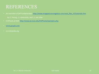 REFERENCES
• An overview of DIP fundamentals: http://www.imageprocessingplace.com/root_files_V3/tutorials.htm
by I.T. Young, J.J. Gerbrands, and L.J. van Vliet
• CVIPtools at SIUE http://www.ee.siue.edu/CVIPtools/examples.php
• www.google.com
• en.wikipedia.org
Dr. C. V. Raman University Juhi mishra 20
 