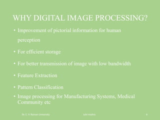 WHY DIGITAL IMAGE PROCESSING?
• Improvement of pictorial information for human
perception
• For efficient storage
• For better transmission of image with low bandwidth
• Feature Extraction
• Pattern Classification
• Image processing for Manufacturing Systems, Medical
Community etc
Dr. C. V. Raman University Juhi mishra 4
 