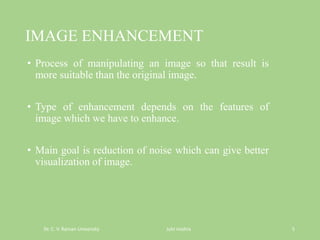 IMAGE ENHANCEMENT
• Process of manipulating an image so that result is
more suitable than the original image.
• Type of enhancement depends on the features of
image which we have to enhance.
• Main goal is reduction of noise which can give better
visualization of image.
Dr. C. V. Raman University Juhi mishra 5
 