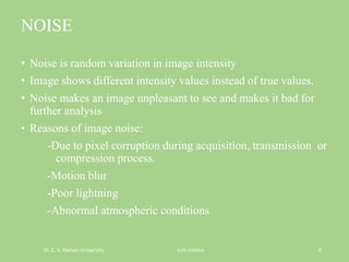 NOISE
• Noise is random variation in image intensity
• Image shows different intensity values instead of true values.
• Noise makes an image unpleasant to see and makes it bad for
further analysis
• Reasons of image noise:
-Due to pixel corruption during acquisition, transmission or
compression process.
-Motion blur
-Poor lightning
-Abnormal atmospheric conditions
Dr. C. V. Raman University Juhi mishra 6
 